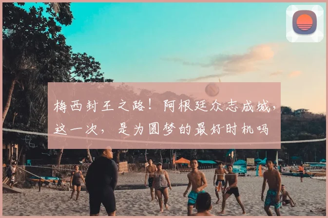 梅西封王之路！阿根廷众志成城，这一次，是为圆梦的最好时机吗