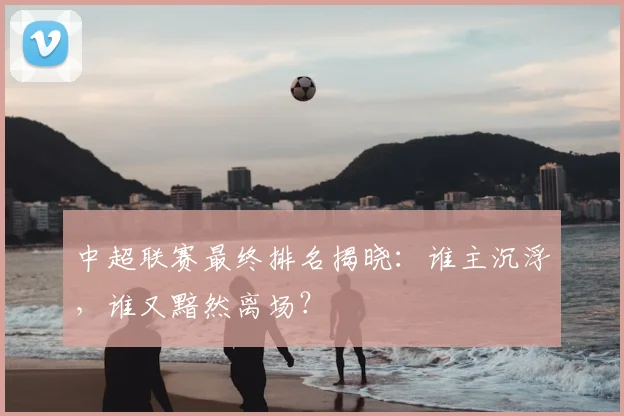 中超联赛最终排名揭晓：谁主沉浮，谁又黯然离场？
